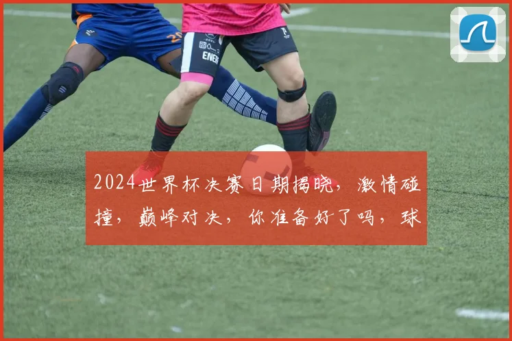 2024世界杯决赛日期揭晓，激情碰撞，巅峰对决，你准备好了吗，球迷狂欢，翘首以盼
