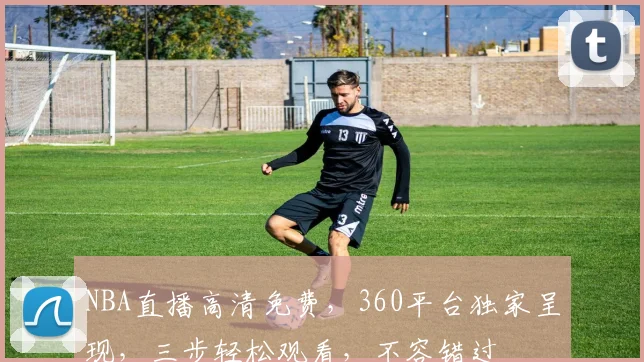 NBA直播高清免费，360平台独家呈现，三步轻松观看，不容错过