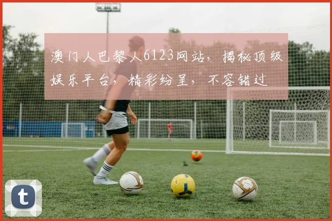 澳门人巴黎人6123网站，揭秘顶级娱乐平台，精彩纷呈，不容错过